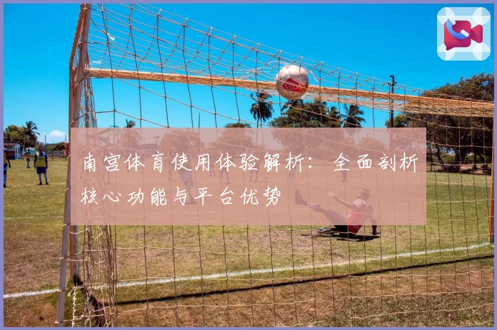南宫体育使用体验解析：全面剖析核心功能与平台优势
