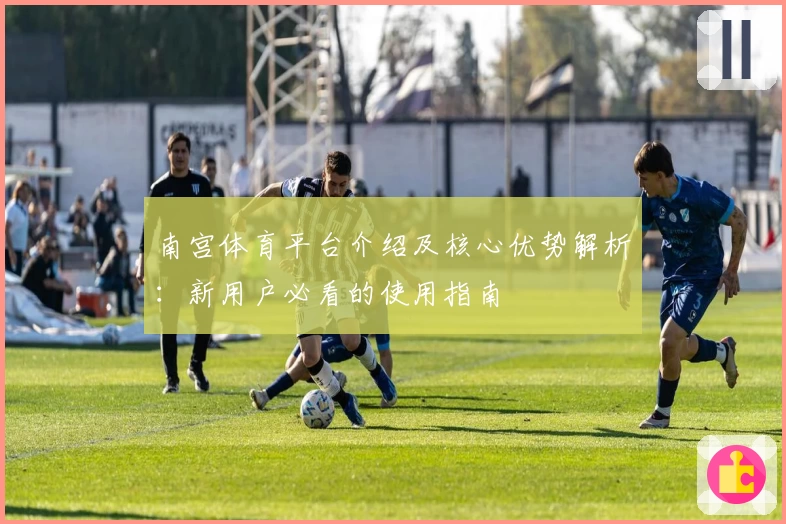南宫体育平台介绍及核心优势解析：新用户必看的使用指南