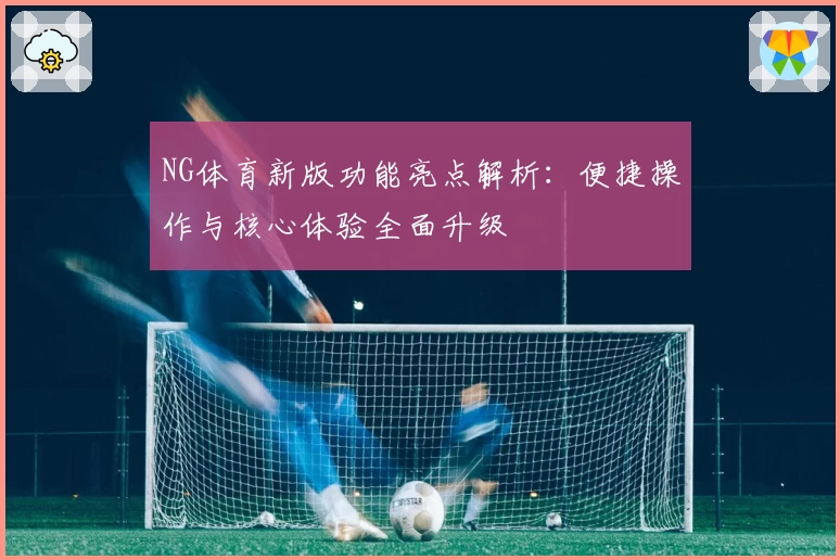 NG体育新版功能亮点解析：便捷操作与核心体验全面升级