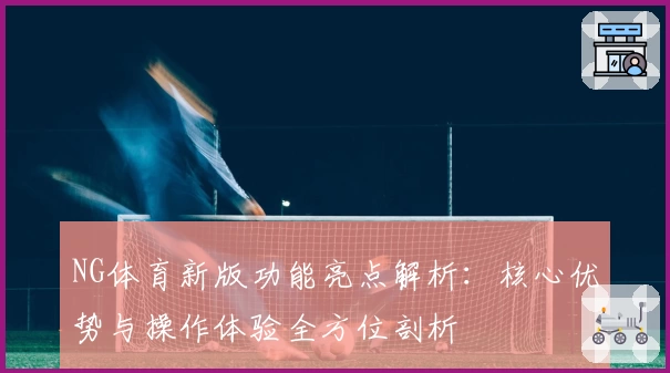 NG体育新版功能亮点解析：核心优势与操作体验全方位剖析