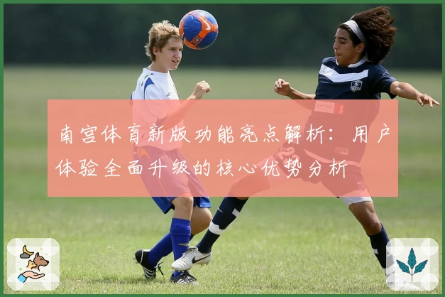 南宫体育新版功能亮点解析：用户体验全面升级的核心优势分析