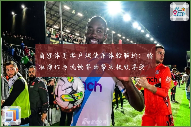 南宫体育客户端使用体验解析：精准操作与流畅界面带来极致享受