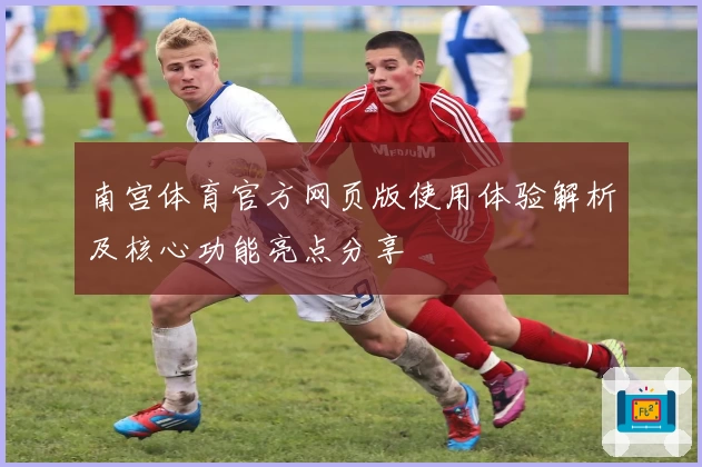南宫体育官方网页版使用体验解析及核心功能亮点分享