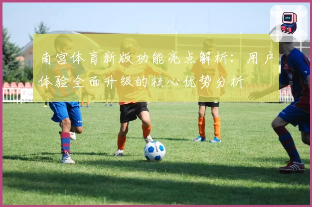 南宫体育新版功能亮点解析：用户体验全面升级的核心优势分析